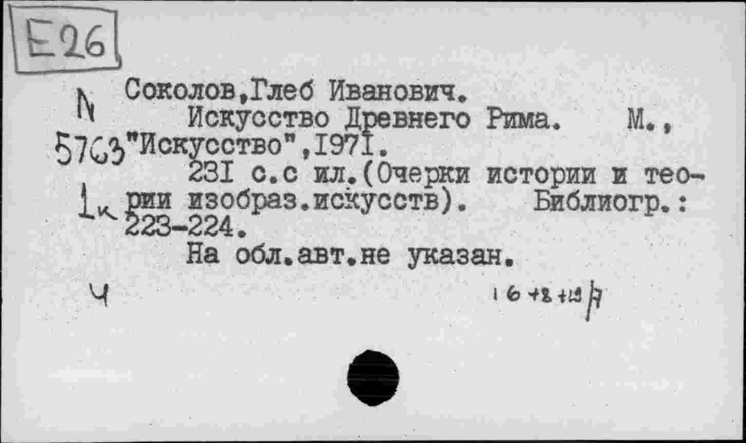 ﻿к Соколов,Глеб Иванович.
Искусство Древнего Рима. М., 57^3"Искусство" ,1971.
231 с.с ил.(Очерки истории и тео-д^рии изобраз.искусств). Библиогр.: 223—224•
На обл.авт.не указан.
Ч